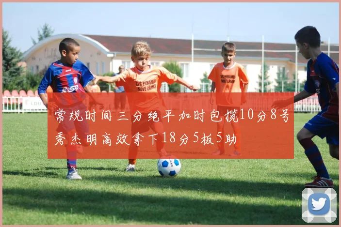 常规时间三分绝平加时包揽10分8号秀杰明高效拿下18分5板5助