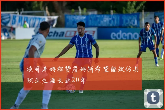 埃奇库姆称赞詹姆斯希望能效仿其职业生涯长达20年