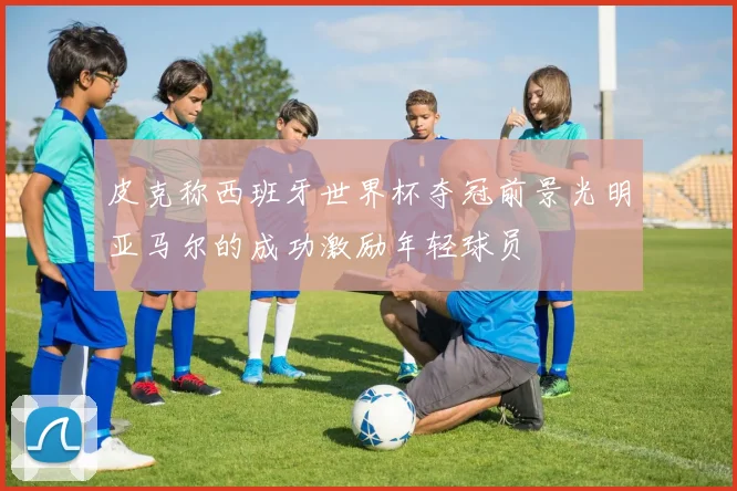 皮克称西班牙世界杯夺冠前景光明亚马尔的成功激励年轻球员