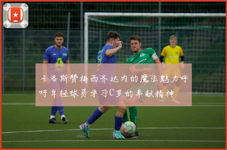 卡洛斯赞梅西齐达内的魔法魅力呼吁年轻球员学习C罗的奉献精神