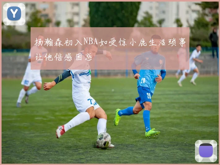 杨瀚森初入NBA如受惊小鹿生活琐事让他倍感困惑