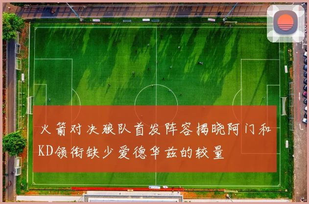 火箭对决狼队首发阵容揭晓阿门和KD领衔缺少爱德华兹的较量
