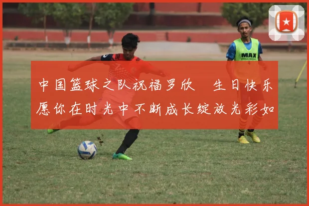 中国篮球之队祝福罗欣棫生日快乐愿你在时光中不断成长绽放光彩如棫树般挺拔