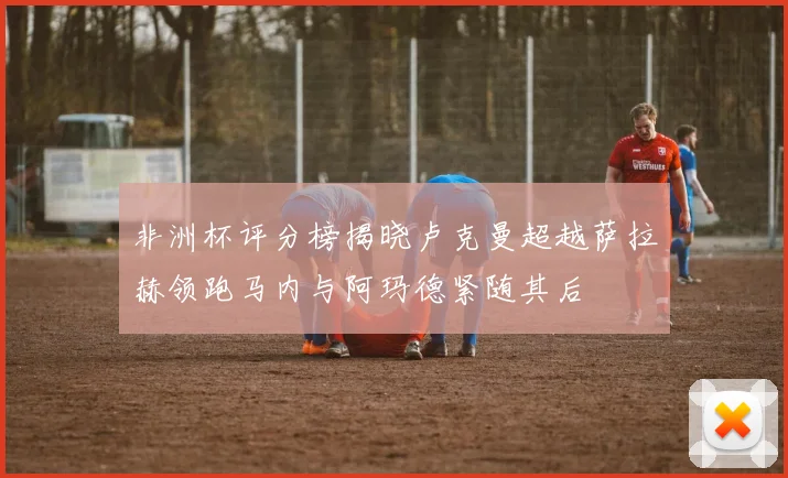 非洲杯评分榜揭晓卢克曼超越萨拉赫领跑马内与阿玛德紧随其后