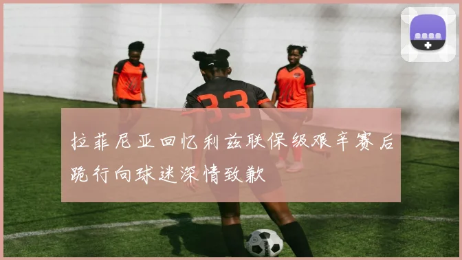 拉菲尼亚回忆利兹联保级艰辛赛后跪行向球迷深情致歉