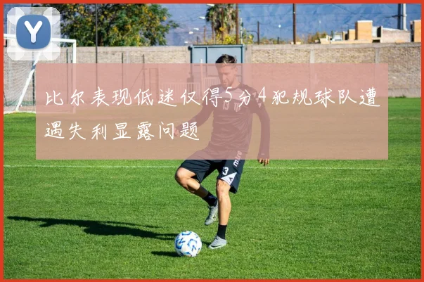 比尔表现低迷仅得5分4犯规球队遭遇失利显露问题