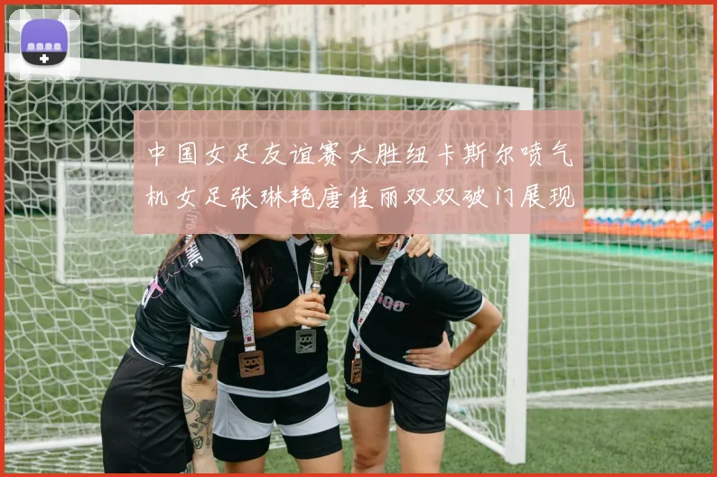 中国女足友谊赛大胜纽卡斯尔喷气机女足张琳艳唐佳丽双双破门展现实力