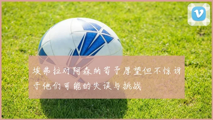 埃弗拉对阿森纳寄予厚望但不惊讶于他们可能的失误与挑战