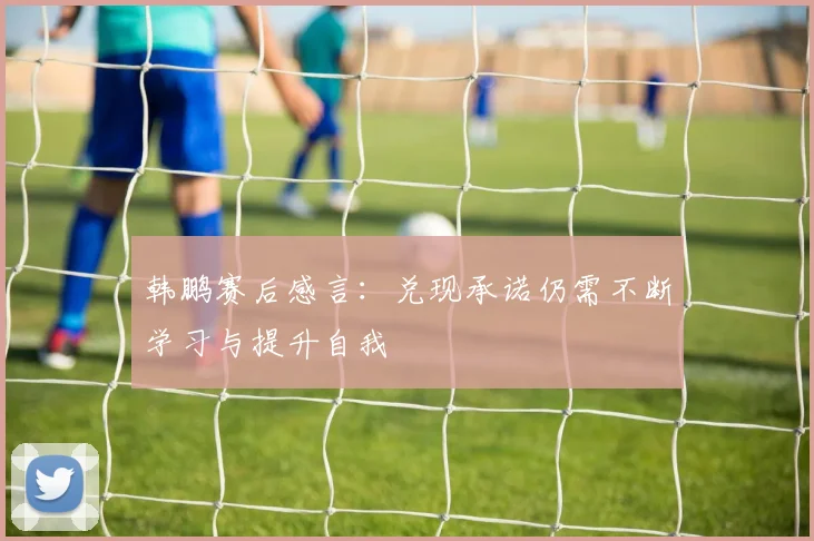 韩鹏赛后感言：兑现承诺仍需不断学习与提升自我