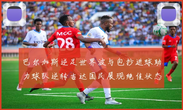 巴尔加斯逆足世界波与包抄进球助力球队逆转吉达国民展现绝佳状态
