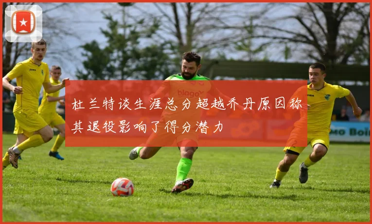 杜兰特谈生涯总分超越乔丹原因称其退役影响了得分潜力