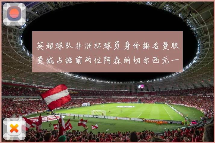 英超球队非洲杯球员身价排名曼联曼城占据前两位阿森纳切尔西无一参赛