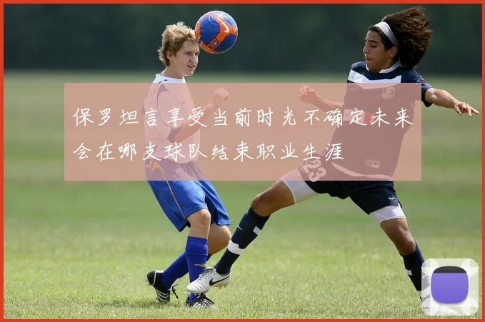 保罗坦言享受当前时光不确定未来会在哪支球队结束职业生涯