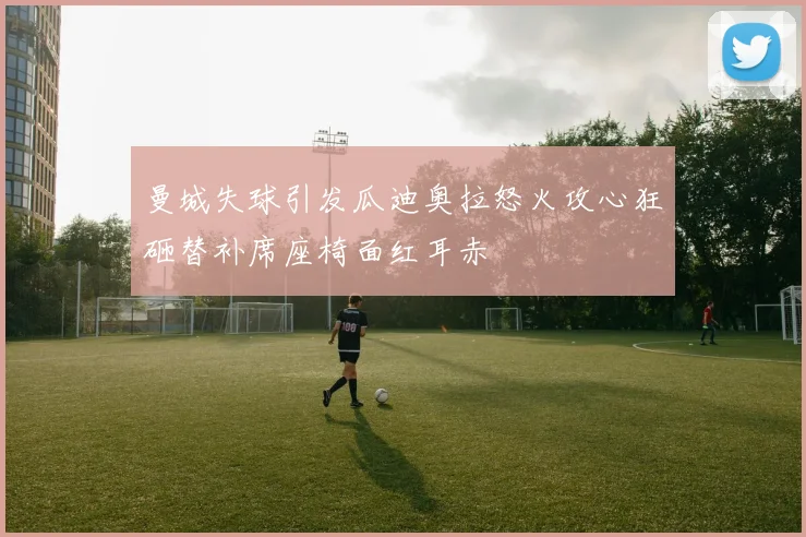 曼城失球引发瓜迪奥拉怒火攻心狂砸替补席座椅面红耳赤