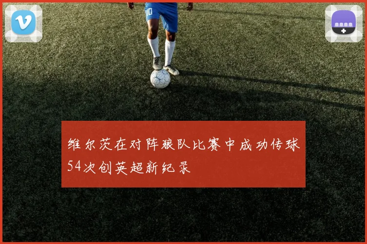 维尔茨在对阵狼队比赛中成功传球54次创英超新纪录