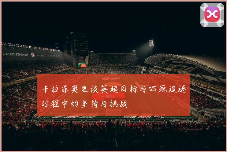 卡拉菲奥里谈英超目标与四冠追逐过程中的坚持与挑战