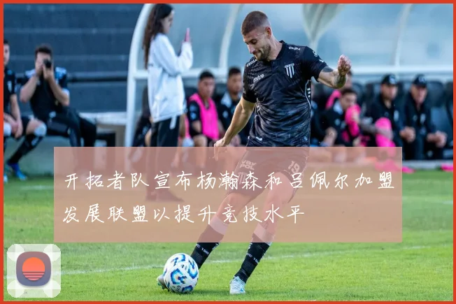 开拓者队宣布杨瀚森和吕佩尔加盟发展联盟以提升竞技水平