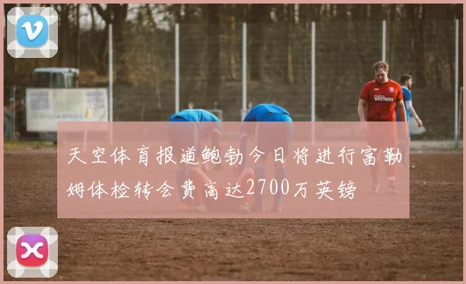 天空体育报道鲍勃今日将进行富勒姆体检转会费高达2700万英镑