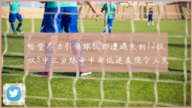 哈登尽力引领球队却遭遇失利12投仅5中三分球命中率低迷表现令人失望
