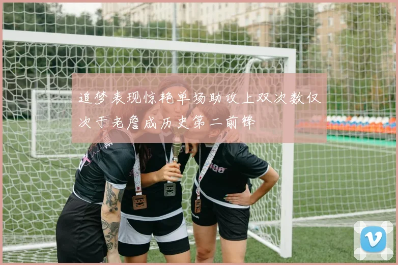 追梦表现惊艳单场助攻上双次数仅次于老詹成历史第二前锋