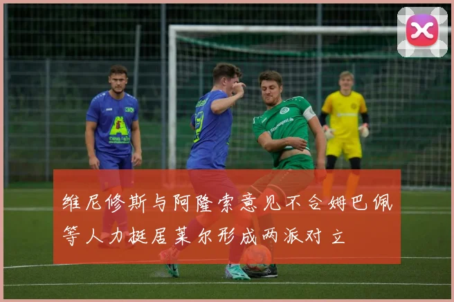 维尼修斯与阿隆索意见不合姆巴佩等人力挺居莱尔形成两派对立