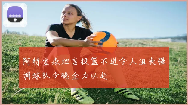 阿特金森坦言投篮不进令人沮丧强调球队今晚全力以赴