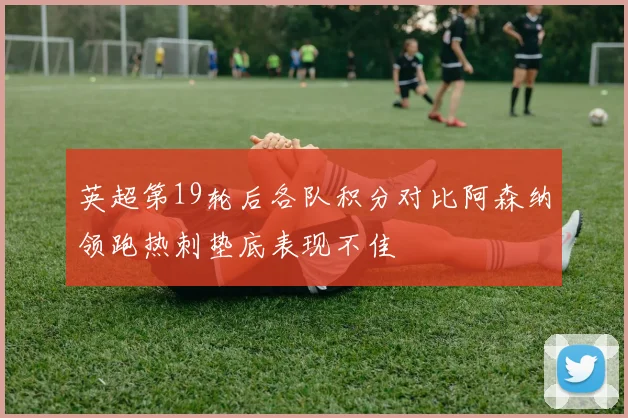 英超第19轮后各队积分对比阿森纳领跑热刺垫底表现不佳