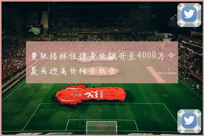 曼联格林伍德身价飙升至4000万今夏或迎高价转会机会