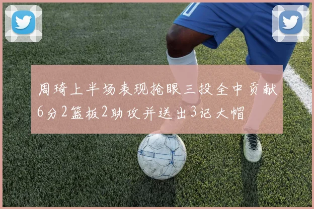 周琦上半场表现抢眼三投全中贡献6分2篮板2助攻并送出3记大帽