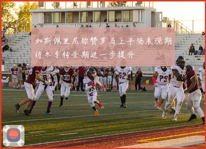 加斯佩里尼称赞罗马上半场表现期待冬季转会期进一步提升