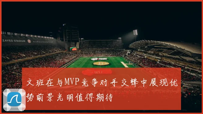 文班在与MVP竞争对手交锋中展现优势前景光明值得期待