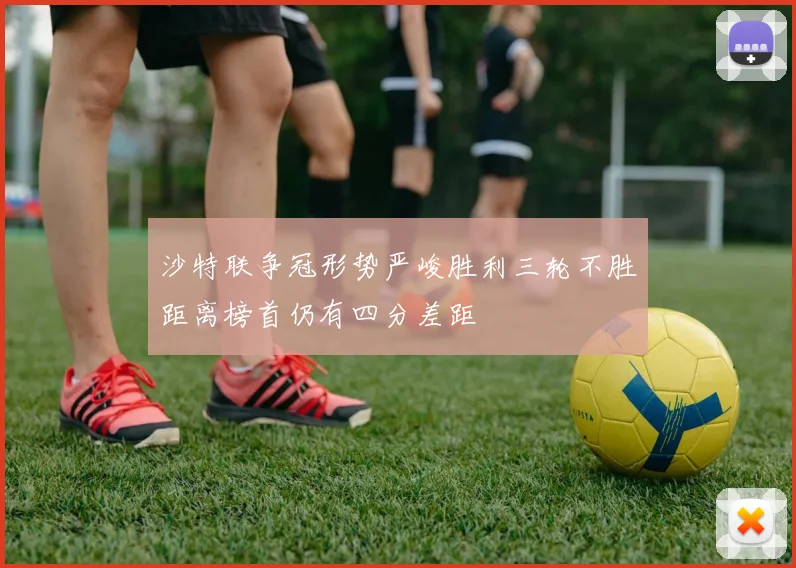 沙特联争冠形势严峻胜利三轮不胜距离榜首仍有四分差距