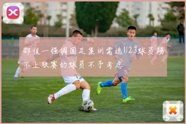 邵佳一强调国足集训需选U23球员踢不上联赛的球员不予考虑