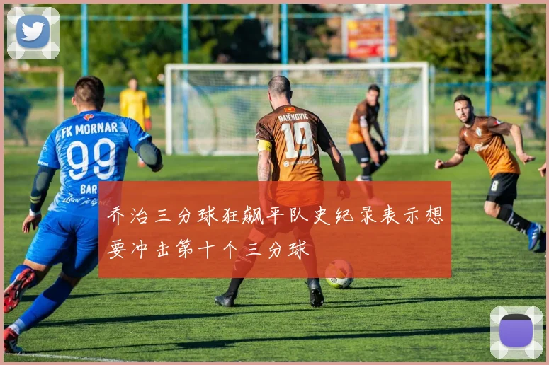 乔治三分球狂飙平队史纪录表示想要冲击第十个三分球