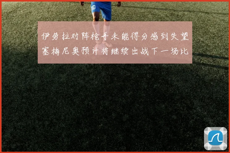 伊劳拉对阵枪手未能得分感到失望塞梅尼奥预计将继续出战下一场比赛