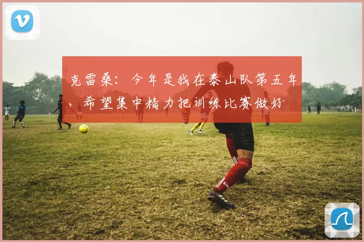 克雷桑：今年是我在泰山队第五年，希望集中精力把训练比赛做好