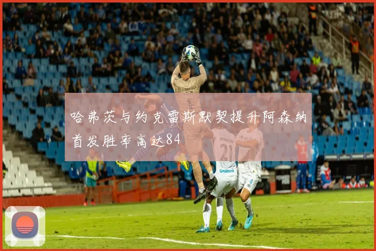 哈弗茨与约克雷斯默契提升阿森纳首发胜率高达84
