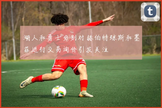 湖人和勇士分别对赫伯特琼斯和墨菲进行交易询价引发关注