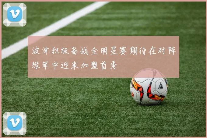 波津积极备战全明星赛期待在对阵绿军中迎来加盟首秀