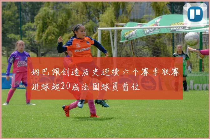 姆巴佩创造历史连续六个赛季联赛进球超20成法国球员首位