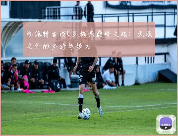 洛佩特吉谈C罗梅西巅峰之路：天赋之外的坚持与努力