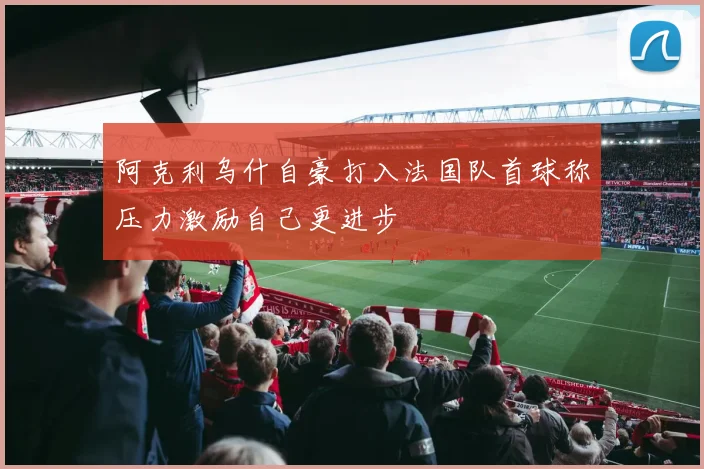 阿克利乌什自豪打入法国队首球称压力激励自己更进步
