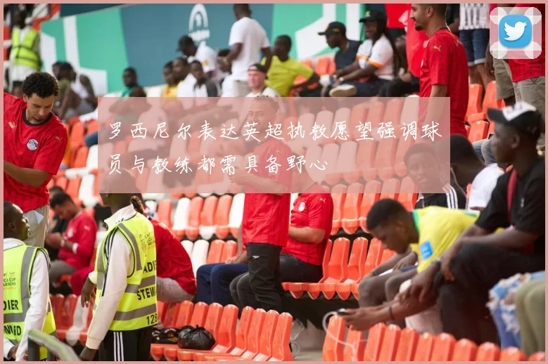 罗西尼尔表达英超执教愿望强调球员与教练都需具备野心