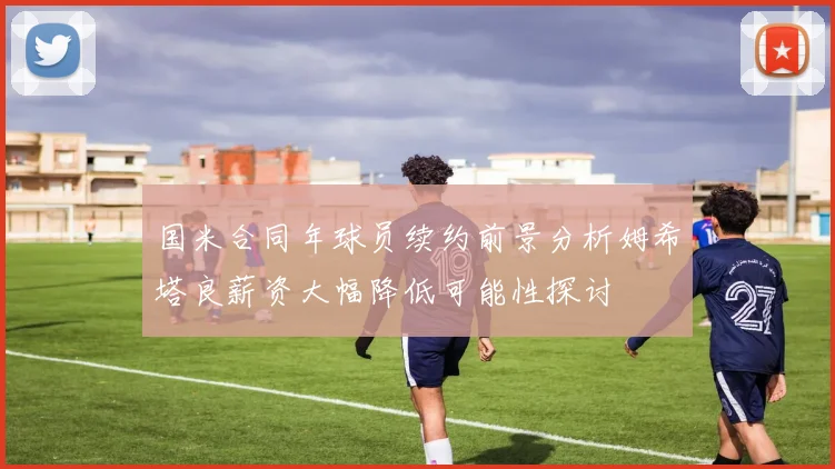 国米合同年球员续约前景分析姆希塔良薪资大幅降低可能性探讨