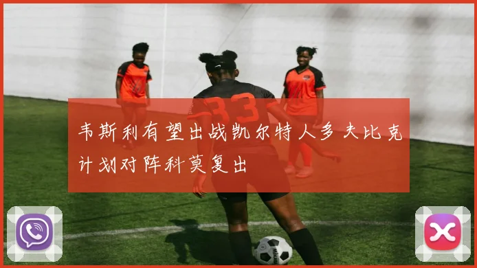 韦斯利有望出战凯尔特人多夫比克计划对阵科莫复出