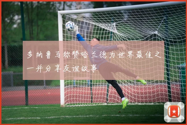 多纳鲁马称赞哈兰德为世界最佳之一并分享友谊故事